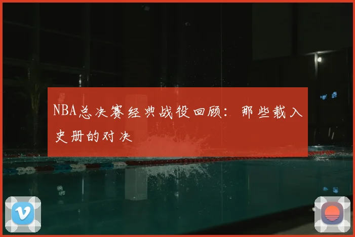 NBA总决赛经典战役回顾：那些载入史册的对决