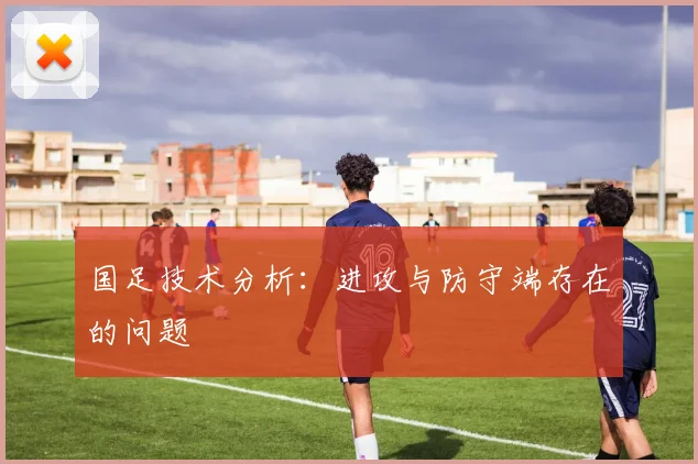 国足技术分析:进攻与防守端存在的问题