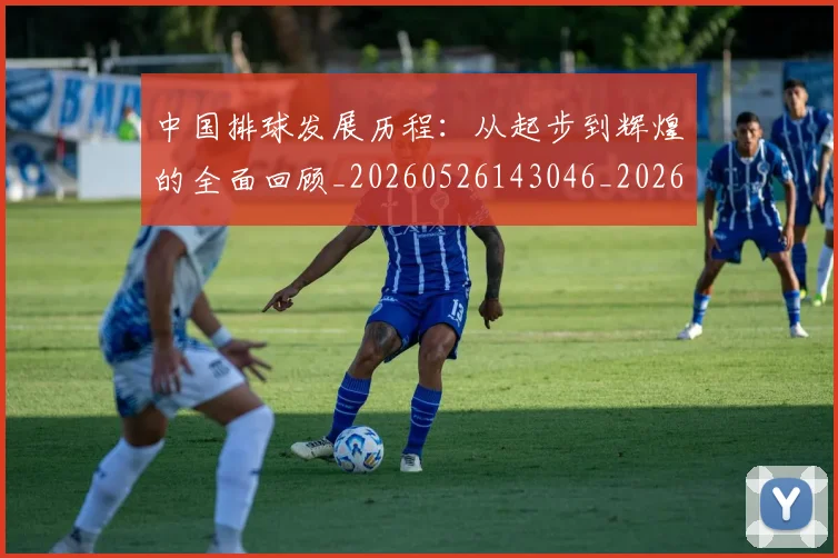 中国排球发展历程：从起步到辉煌的全面回顾_20260526143046_20260607160549